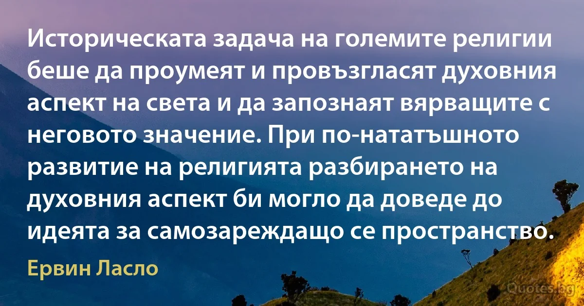 Историческата задача на големите религии беше да проумеят и провъзгласят духовния аспект на света и да запознаят вярващите с неговото значение. При по-нататъшното развитие на религията разбирането на духовния аспект би могло да доведе до идеята за самозареждащо се пространство. (Ервин Ласло)