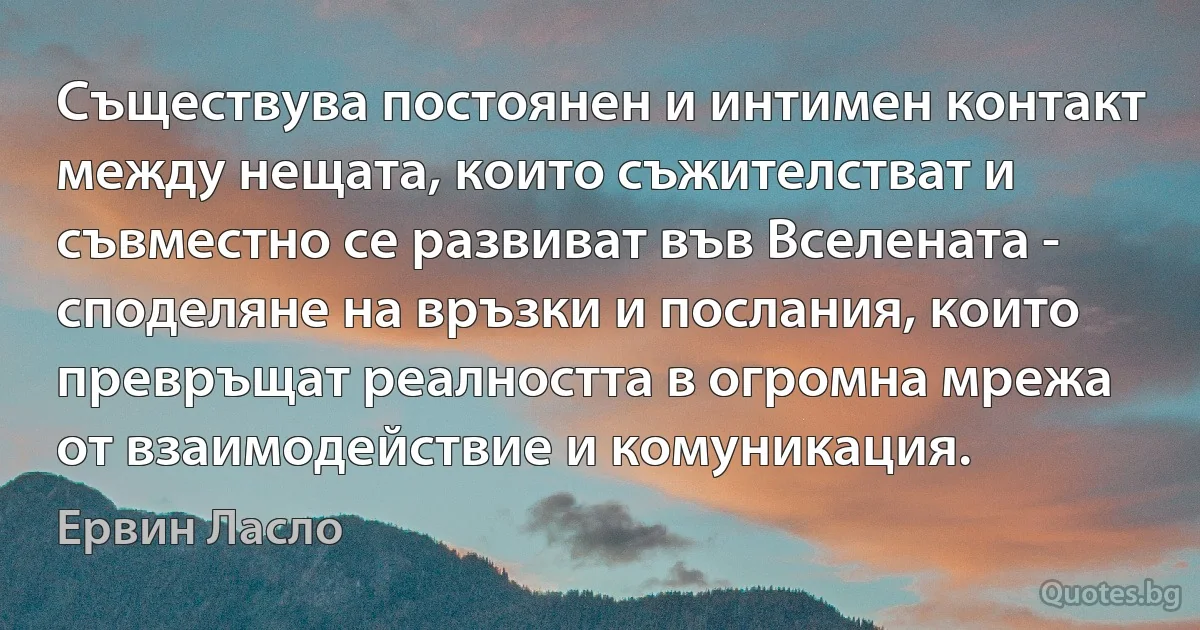 Съществува постоянен и интимен контакт между нещата, които съжителстват и съвместно се развиват във Вселената - споделяне на връзки и послания, които превръщат реалността в огромна мрежа от взаимодействие и комуникация. (Ервин Ласло)