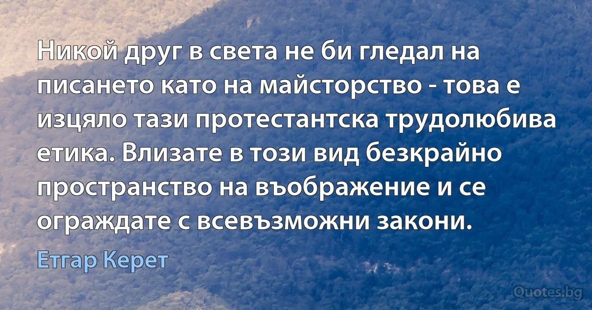 Никой друг в света не би гледал на писането като на майсторство - това е изцяло тази протестантска трудолюбива етика. Влизате в този вид безкрайно пространство на въображение и се ограждате с всевъзможни закони. (Етгар Керет)