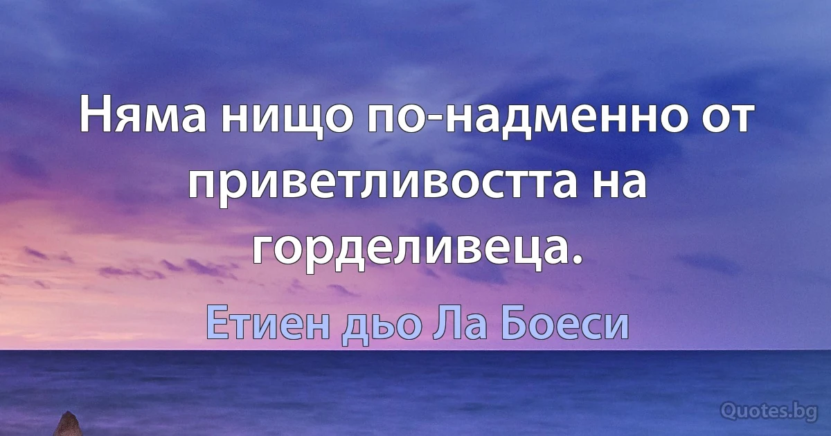 Няма нищо по-надменно от приветливостта на горделивеца. (Етиен дьо Ла Боеси)