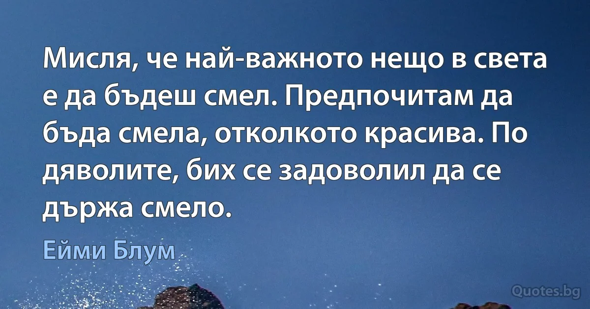 Мисля, че най-важното нещо в света е да бъдеш смел. Предпочитам да бъда смела, отколкото красива. По дяволите, бих се задоволил да се държа смело. (Ейми Блум)