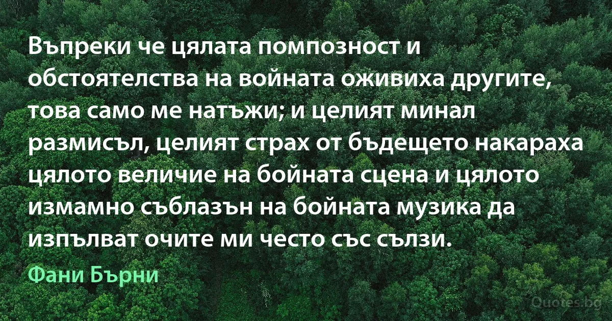 Въпреки че цялата помпозност и обстоятелства на войната оживиха другите, това само ме натъжи; и целият минал размисъл, целият страх от бъдещето накараха цялото величие на бойната сцена и цялото измамно съблазън на бойната музика да изпълват очите ми често със сълзи. (Фани Бърни)