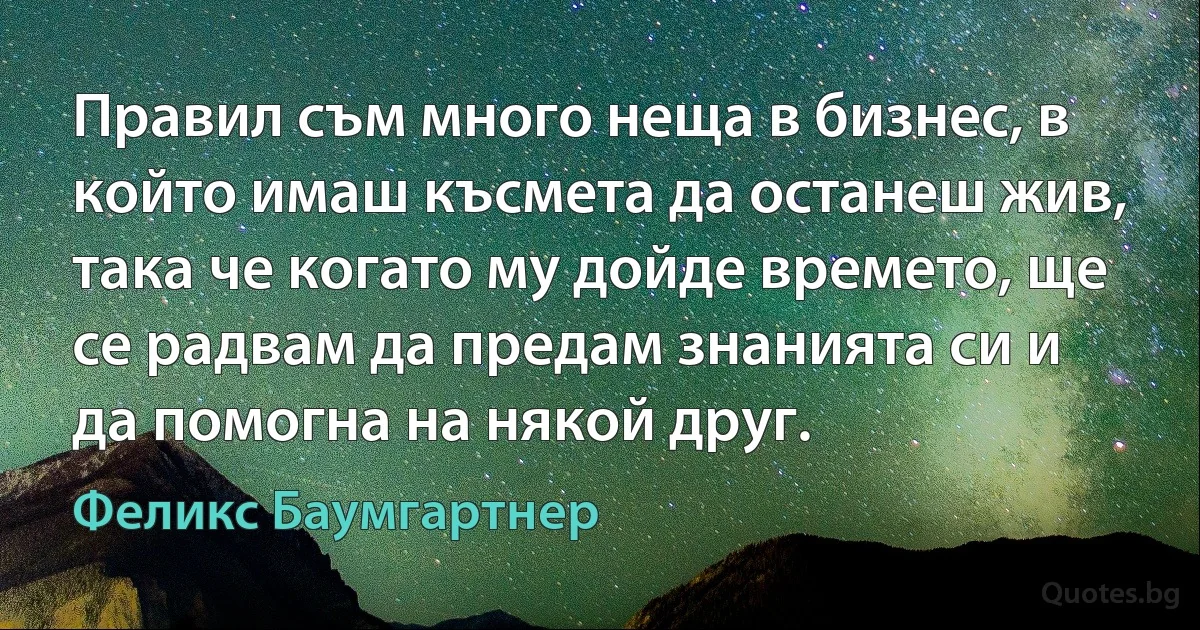 Правил съм много неща в бизнес, в който имаш късмета да останеш жив, така че когато му дойде времето, ще се радвам да предам знанията си и да помогна на някой друг. (Феликс Баумгартнер)