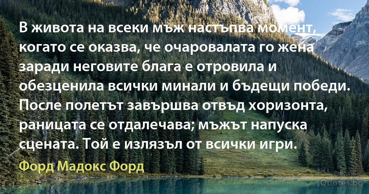 В живота на всеки мъж настъпва момент, когато се оказва, че очаровалата го жена заради неговите блага е отровила и обезценила всички минали и бъдещи победи. После полетът завършва отвъд хоризонта, раницата се отдалечава; мъжът напуска сцената. Той е излязъл от всички игри. (Форд Мадокс Форд)