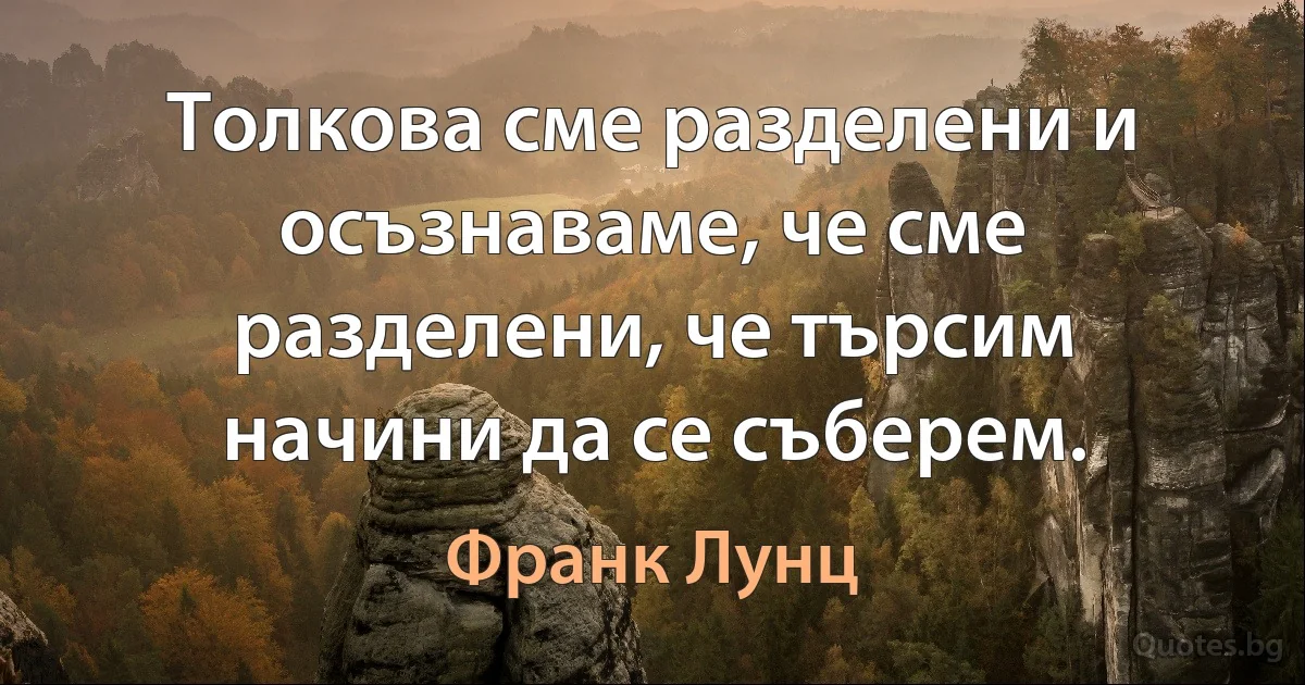 Толкова сме разделени и осъзнаваме, че сме разделени, че търсим начини да се съберем. (Франк Лунц)