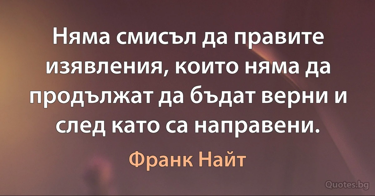 Няма смисъл да правите изявления, които няма да продължат да бъдат верни и след като са направени. (Франк Найт)