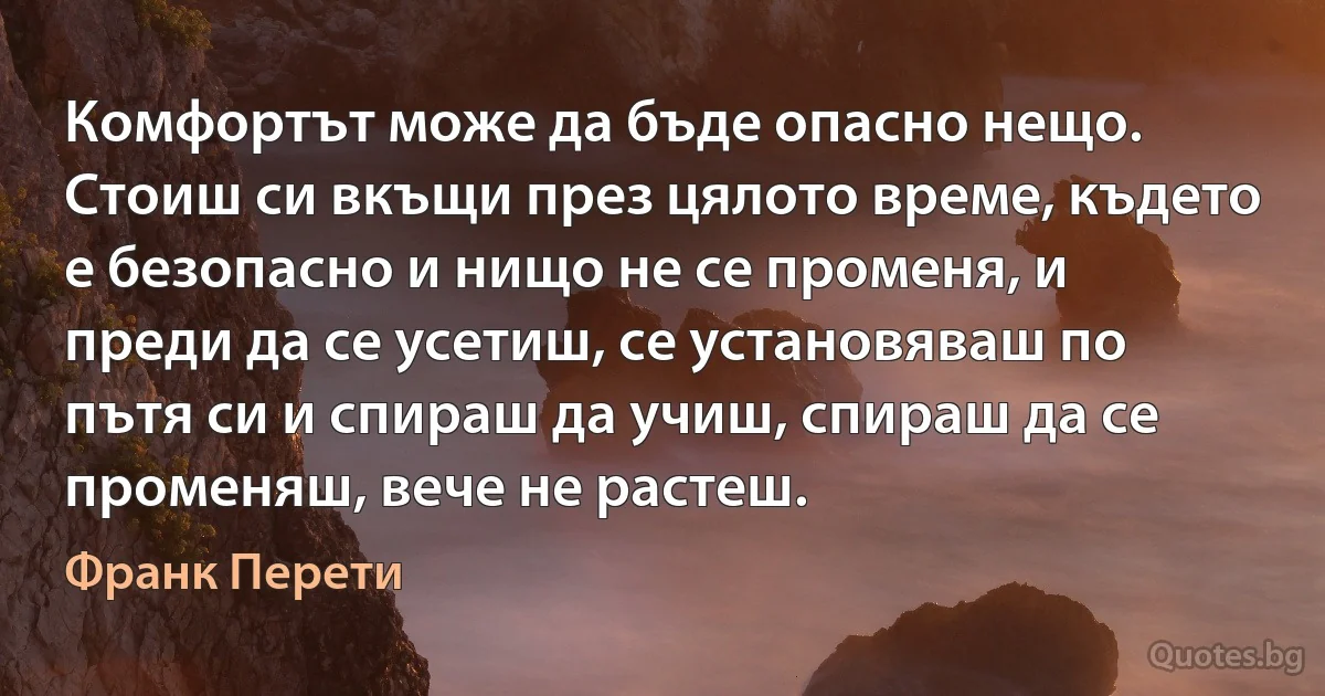 Комфортът може да бъде опасно нещо. Стоиш си вкъщи през цялото време, където е безопасно и нищо не се променя, и преди да се усетиш, се установяваш по пътя си и спираш да учиш, спираш да се променяш, вече не растеш. (Франк Перети)