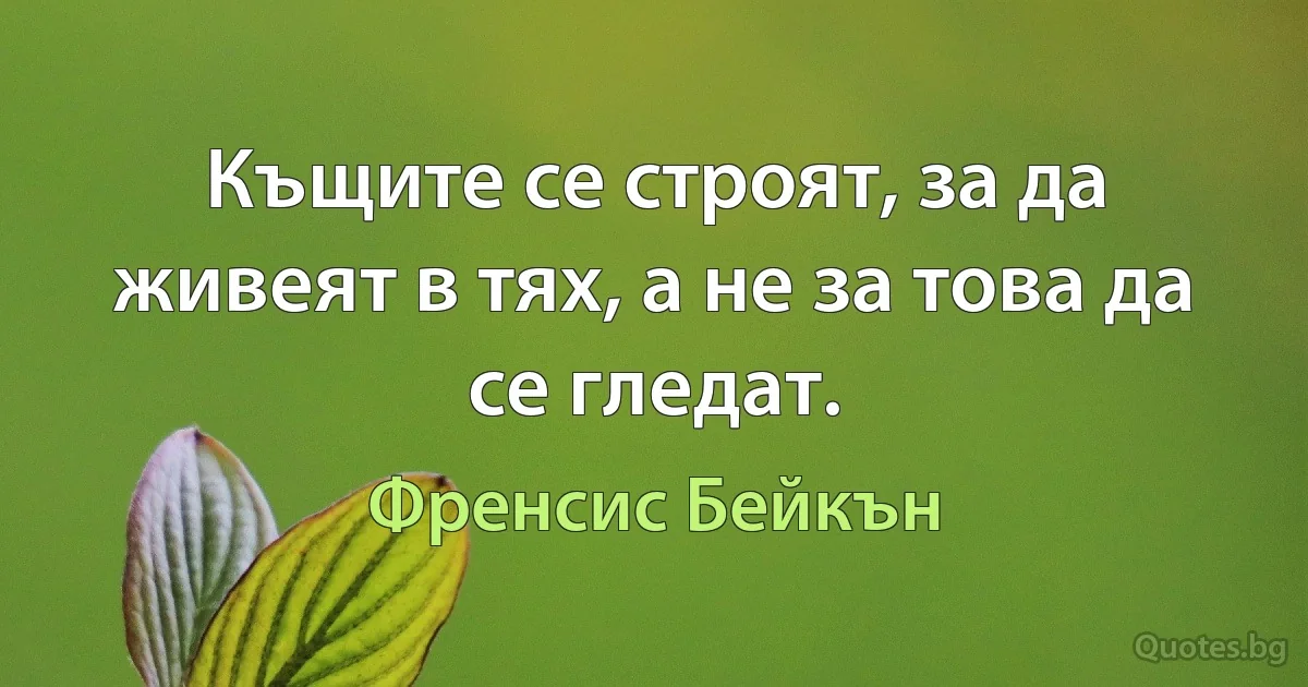 Къщите се строят, за да живеят в тях, а не за това да се гледат. (Френсис Бейкън)