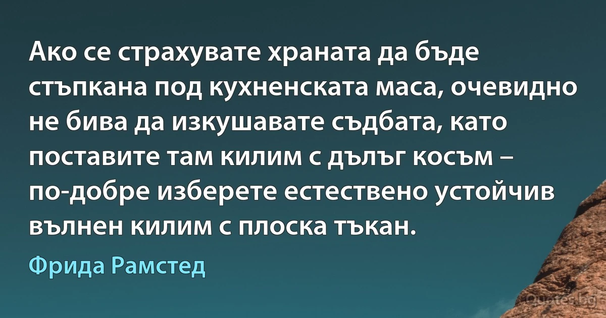 Ако се страхувате храната да бъде стъпкана под кухненската маса, очевидно не бива да изкушавате съдбата, като поставите там килим с дълъг косъм – по-добре изберете естествено устойчив вълнен килим с плоска тъкан. (Фрида Рамстед)