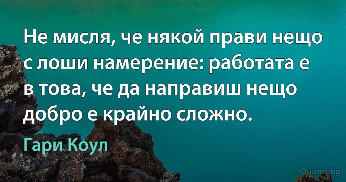 Не мисля, че някой прави нещо с лоши намерение: работата е в това, че да направиш нещо добро е крайно сложно. (Гари Коул)