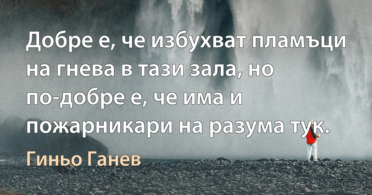 Добре е, че избухват пламъци на гнева в тази зала, но по-добре е, че има и пожарникари на разума тук. (Гиньо Ганев)