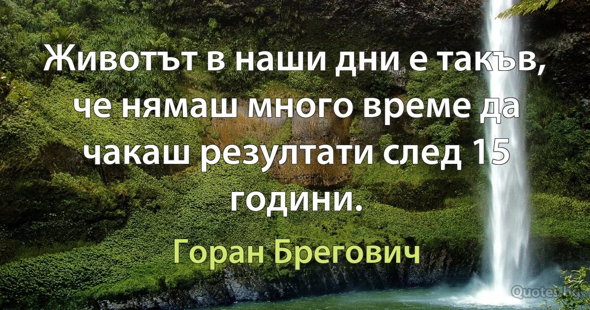 Животът в наши дни е такъв, че нямаш много време да чакаш резултати след 15 години. (Горан Брегович)