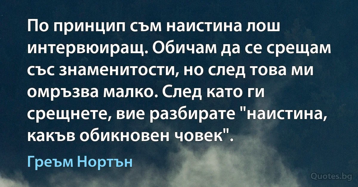 По принцип съм наистина лош интервюиращ. Обичам да се срещам със знаменитости, но след това ми омръзва малко. След като ги срещнете, вие разбирате "наистина, какъв обикновен човек". (Греъм Нортън)