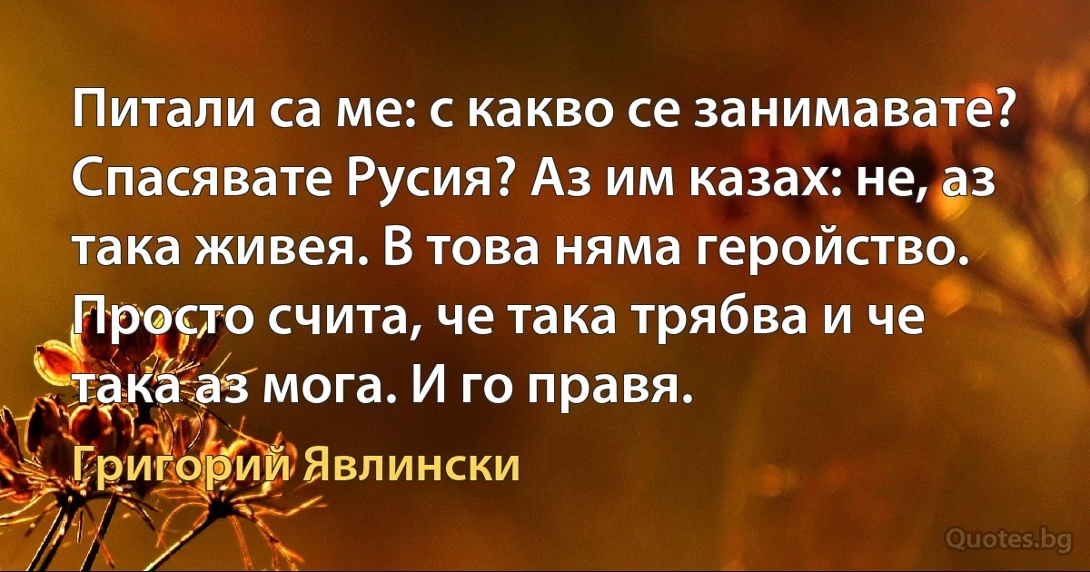 Питали са ме: с какво се занимавате? Спасявате Русия? Аз им казах: не, аз така живея. В това няма геройство. Просто счита, че така трябва и че така аз мога. И го правя. (Григорий Явлински)