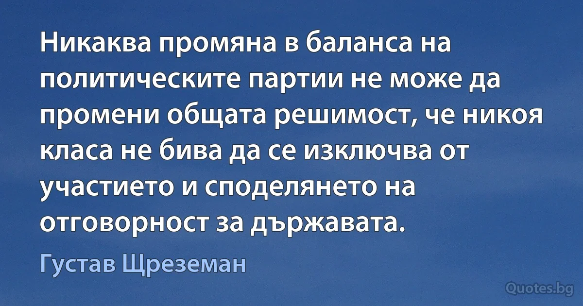 Никаква промяна в баланса на политическите партии не може да промени общата решимост, че никоя класа не бива да се изключва от участието и споделянето на отговорност за държавата. (Густав Щреземан)