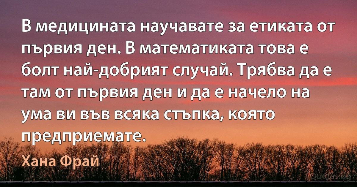 В медицината научавате за етиката от първия ден. В математиката това е болт най-добрият случай. Трябва да е там от първия ден и да е начело на ума ви във всяка стъпка, която предприемате. (Хана Фрай)