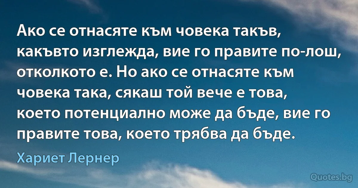 Ако се отнасяте към човека такъв, какъвто изглежда, вие го правите по-лош, отколкото е. Но ако се отнасяте към човека така, сякаш той вече е това, което потенциално може да бъде, вие го правите това, което трябва да бъде. (Хариет Лернер)