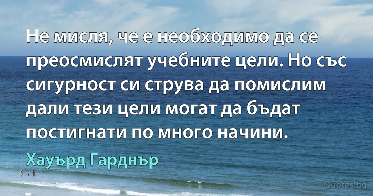 Не мисля, че е необходимо да се преосмислят учебните цели. Но със сигурност си струва да помислим дали тези цели могат да бъдат постигнати по много начини. (Хауърд Гарднър)