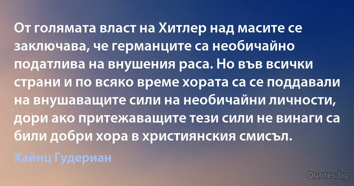 От голямата власт на Хитлер над масите се заключава, че германците са необичайно податлива на внушения раса. Но във всички страни и по всяко време хората са се поддавали на внушаващите сили на необичайни личности, дори ако притежаващите тези сили не винаги са били добри хора в християнския смисъл. (Хайнц Гудериан)