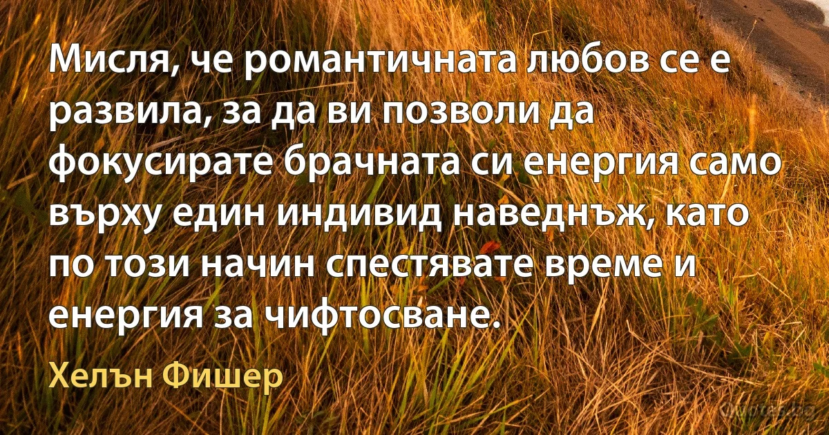 Мисля, че романтичната любов се е развила, за да ви позволи да фокусирате брачната си енергия само върху един индивид наведнъж, като по този начин спестявате време и енергия за чифтосване. (Хелън Фишер)