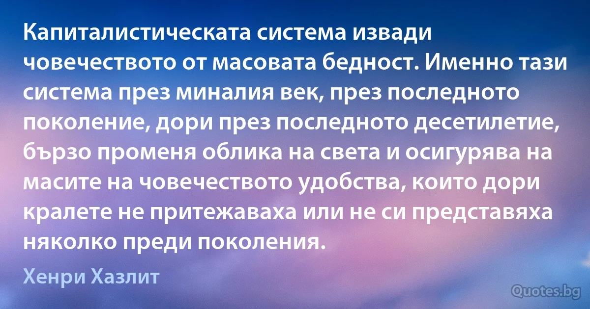 Капиталистическата система извади човечеството от масовата бедност. Именно тази система през миналия век, през последното поколение, дори през последното десетилетие, бързо променя облика на света и осигурява на масите на човечеството удобства, които дори кралете не притежаваха или не си представяха няколко преди поколения. (Хенри Хазлит)