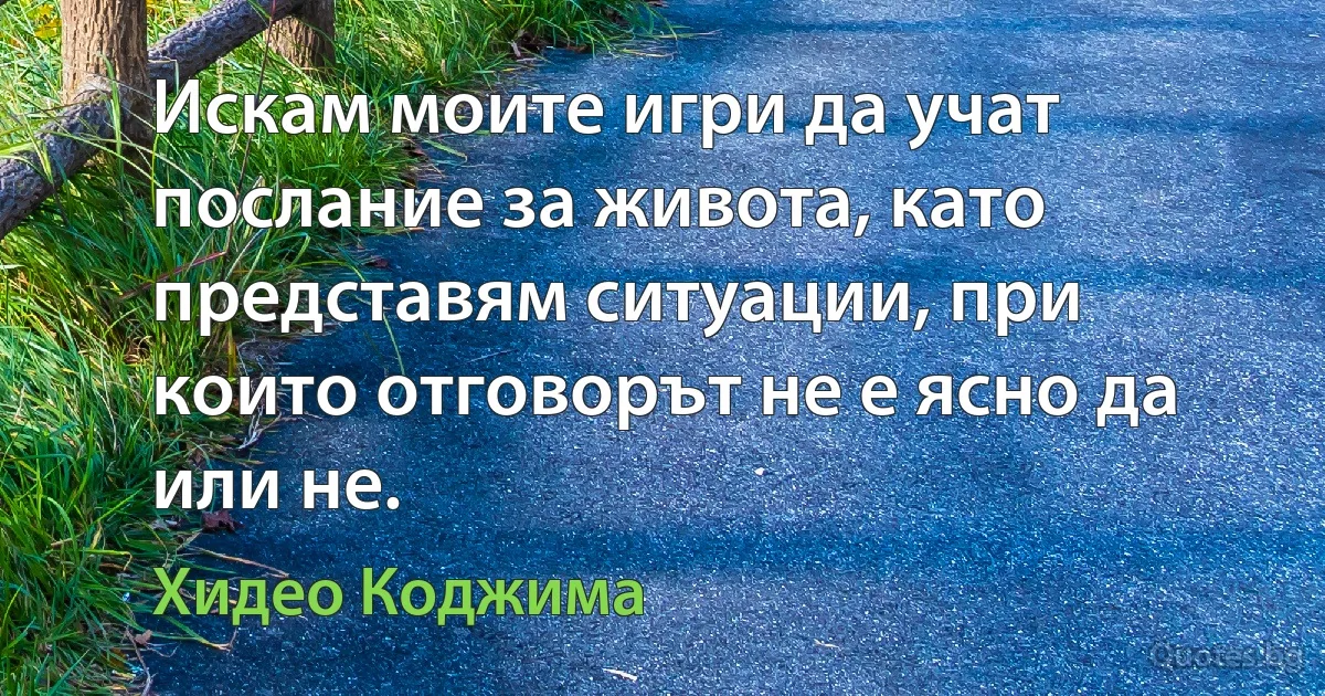 Искам моите игри да учат послание за живота, като представям ситуации, при които отговорът не е ясно да или не. (Хидео Коджима)