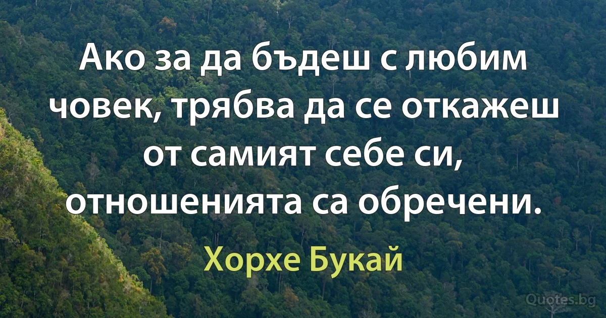 Ако за да бъдеш с любим човек, трябва да се откажеш от самият себе си, отношенията са обречени. (Хорхе Букай)