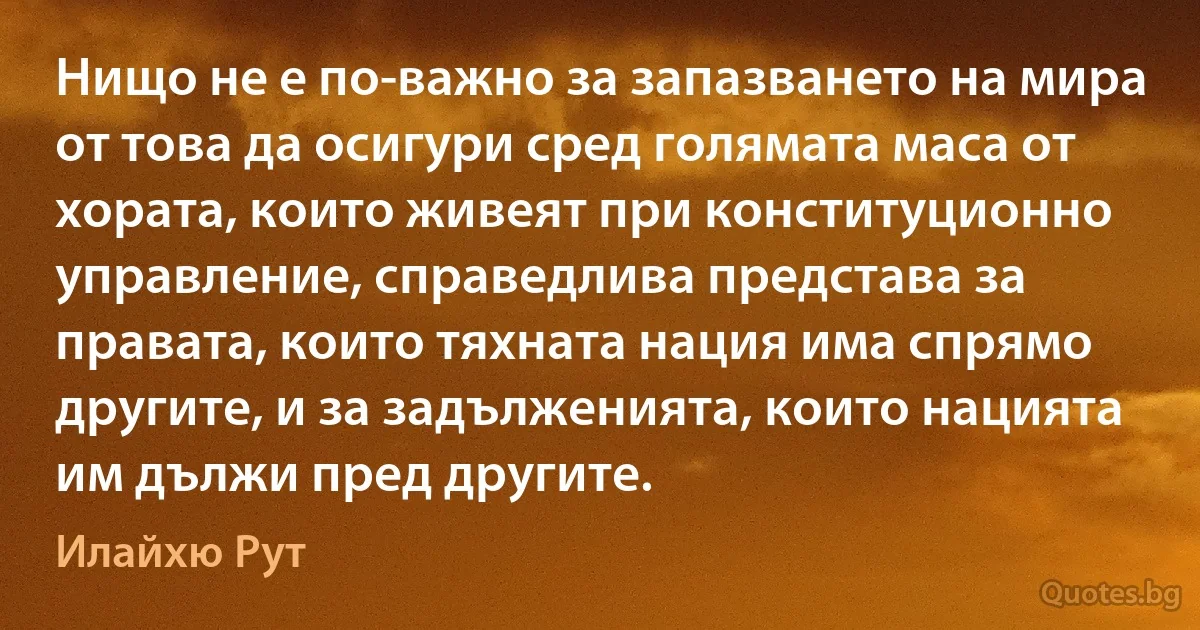 Нищо не е по-важно за запазването на мира от това да осигури сред голямата маса от хората, които живеят при конституционно управление, справедлива представа за правата, които тяхната нация има спрямо другите, и за задълженията, които нацията им дължи пред другите. (Илайхю Рут)