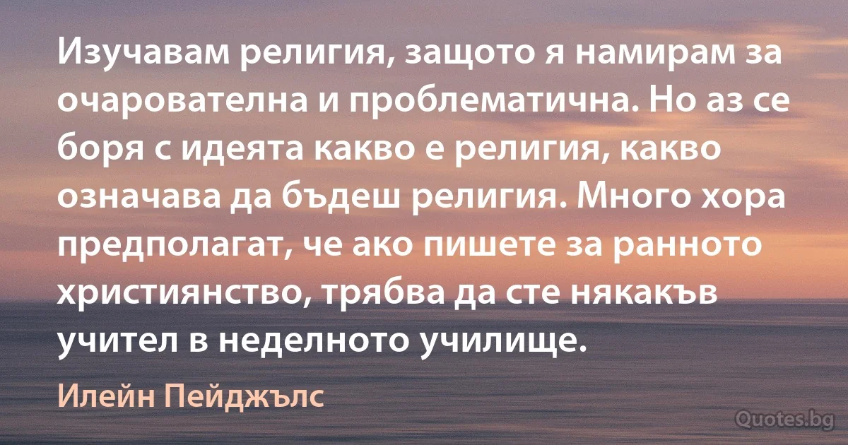 Изучавам религия, защото я намирам за очарователна и проблематична. Но аз се боря с идеята какво е религия, какво означава да бъдеш религия. Много хора предполагат, че ако пишете за ранното християнство, трябва да сте някакъв учител в неделното училище. (Илейн Пейджълс)