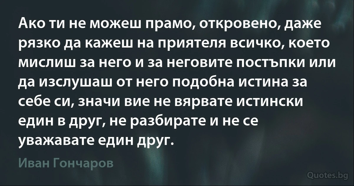 Ако ти не можеш прамо, откровено, даже рязко да кажеш на приятеля всичко, което мислиш за него и за неговите постъпки или да изслушаш от него подобна истина за себе си, значи вие не вярвате истински един в друг, не разбирате и не се уважавате един друг. (Иван Гончаров)