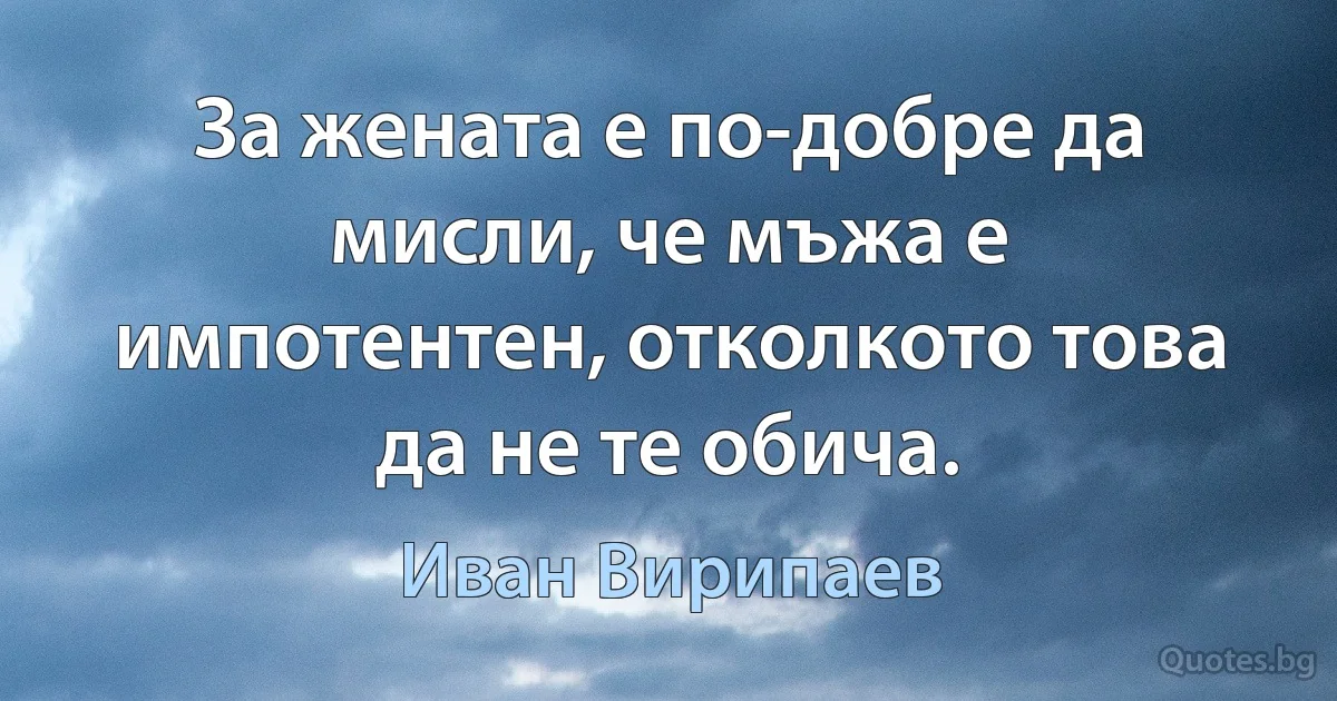 За жената е по-добре да мисли, че мъжа е импотентен, отколкото това да не те обича. (Иван Вирипаев)