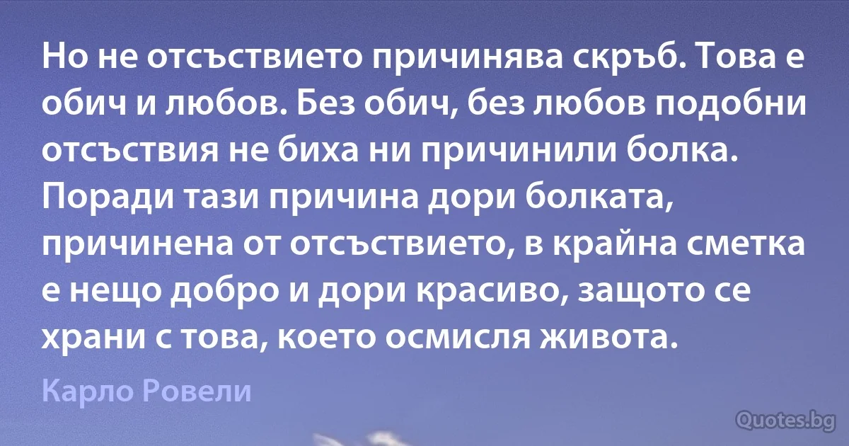 Но не отсъствието причинява скръб. Това е обич и любов. Без обич, без любов подобни отсъствия не биха ни причинили болка. Поради тази причина дори болката, причинена от отсъствието, в крайна сметка е нещо добро и дори красиво, защото се храни с това, което осмисля живота. (Карло Ровели)