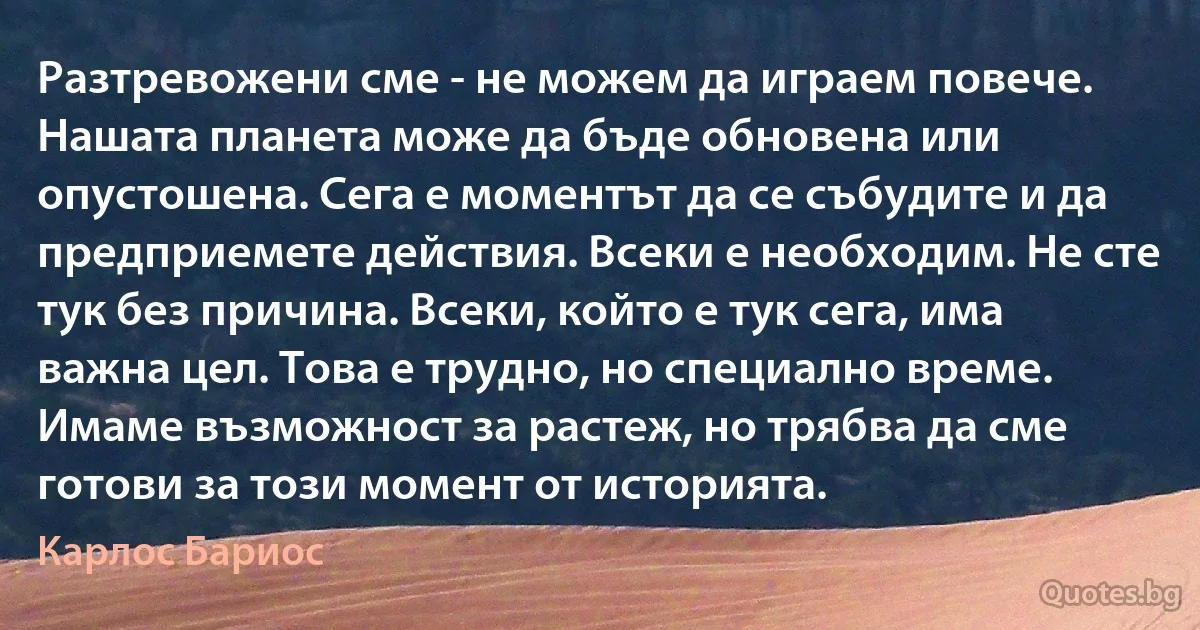 Разтревожени сме - не можем да играем повече. Нашата планета може да бъде обновена или опустошена. Сега е моментът да се събудите и да предприемете действия. Всеки е необходим. Не сте тук без причина. Всеки, който е тук сега, има важна цел. Това е трудно, но специално време. Имаме възможност за растеж, но трябва да сме готови за този момент от историята. (Карлос Бариос)