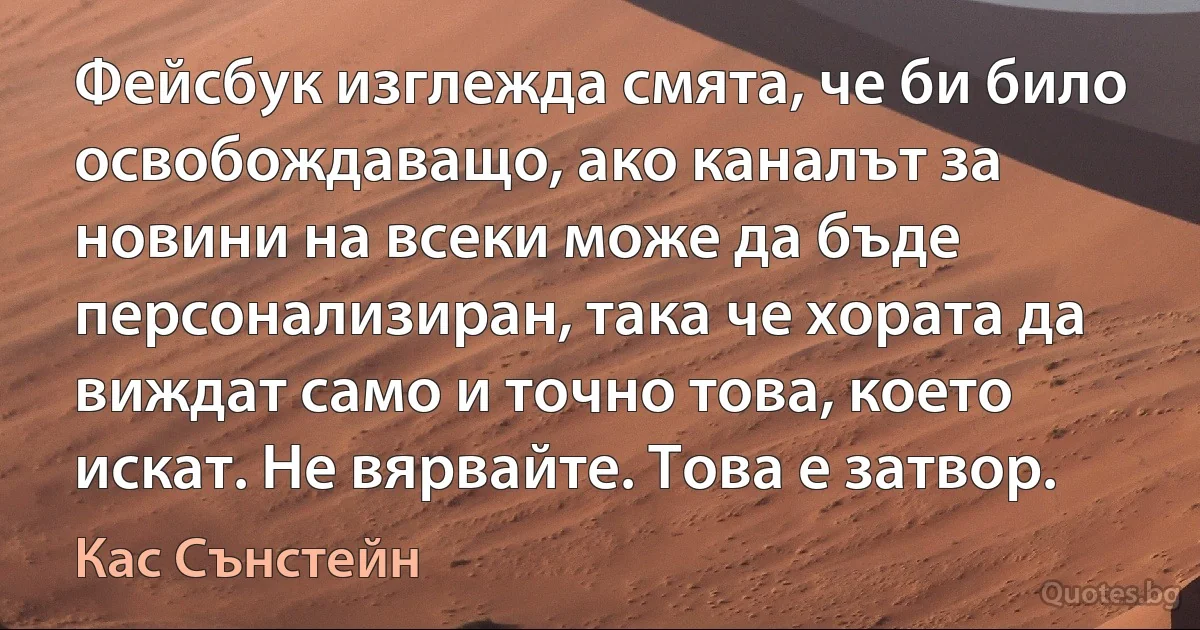 Фейсбук изглежда смята, че би било освобождаващо, ако каналът за новини на всеки може да бъде персонализиран, така че хората да виждат само и точно това, което искат. Не вярвайте. Това е затвор. (Кас Сънстейн)