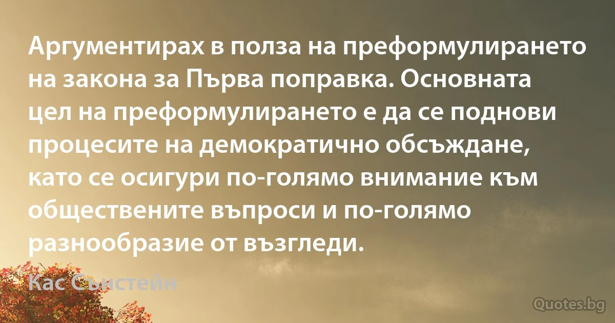 Аргументирах в полза на преформулирането на закона за Първа поправка. Основната цел на преформулирането е да се поднови процесите на демократично обсъждане, като се осигури по-голямо внимание към обществените въпроси и по-голямо разнообразие от възгледи. (Кас Сънстейн)