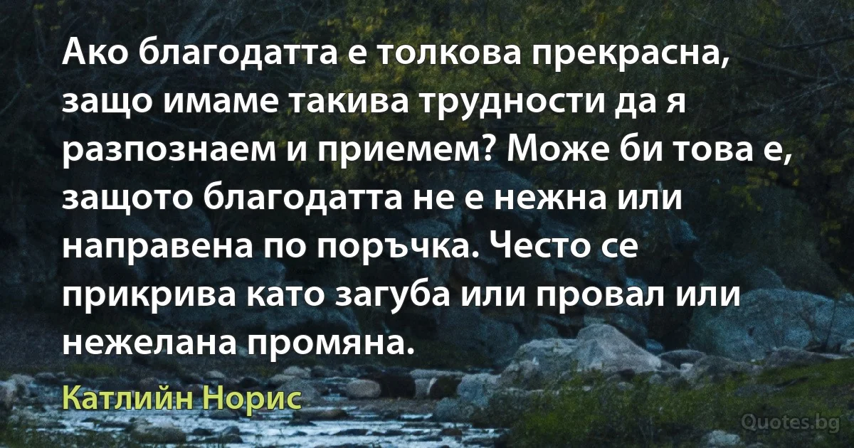 Ако благодатта е толкова прекрасна, защо имаме такива трудности да я разпознаем и приемем? Може би това е, защото благодатта не е нежна или направена по поръчка. Често се прикрива като загуба или провал или нежелана промяна. (Катлийн Норис)