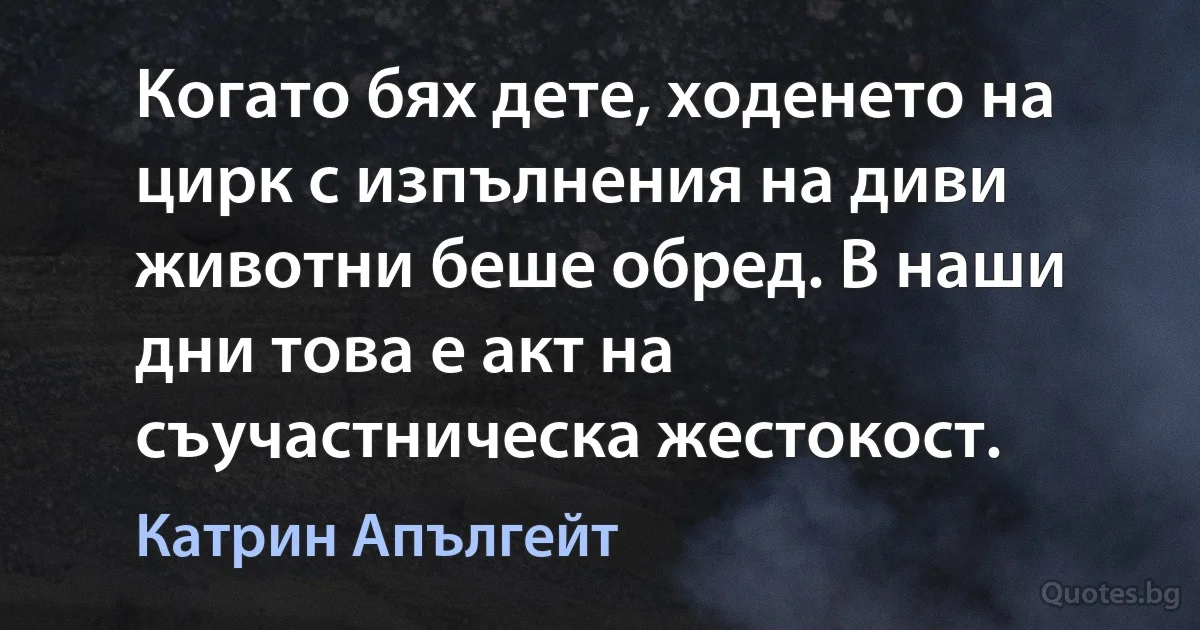 Когато бях дете, ходенето на цирк с изпълнения на диви животни беше обред. В наши дни това е акт на съучастническа жестокост. (Катрин Апългейт)