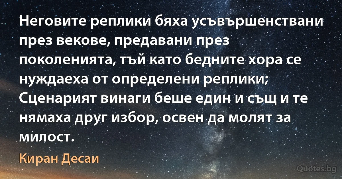 Неговите реплики бяха усъвършенствани през векове, предавани през поколенията, тъй като бедните хора се нуждаеха от определени реплики; Сценарият винаги беше един и същ и те нямаха друг избор, освен да молят за милост. (Киран Десаи)