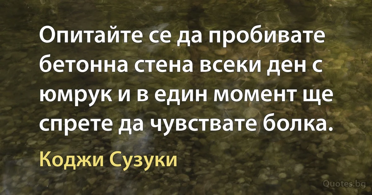 Опитайте се да пробивате бетонна стена всеки ден с юмрук и в един момент ще спрете да чувствате болка. (Коджи Сузуки)