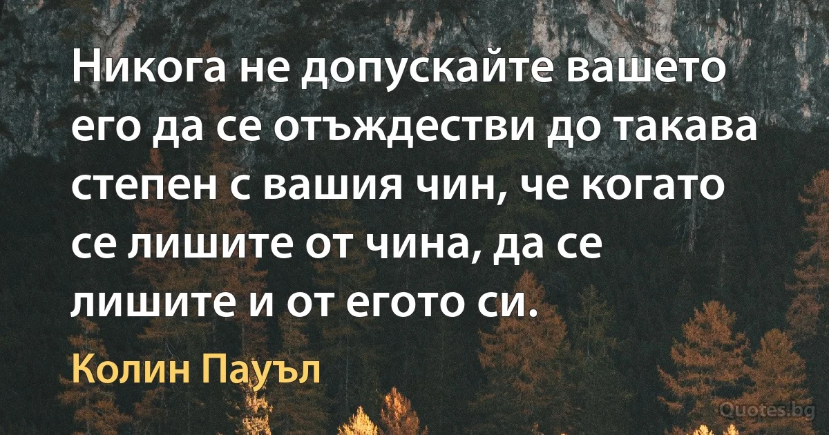 Никога не допускайте вашето его да се отъждестви до такава степен с вашия чин, че когато се лишите от чина, да се лишите и от егото си. (Колин Пауъл)