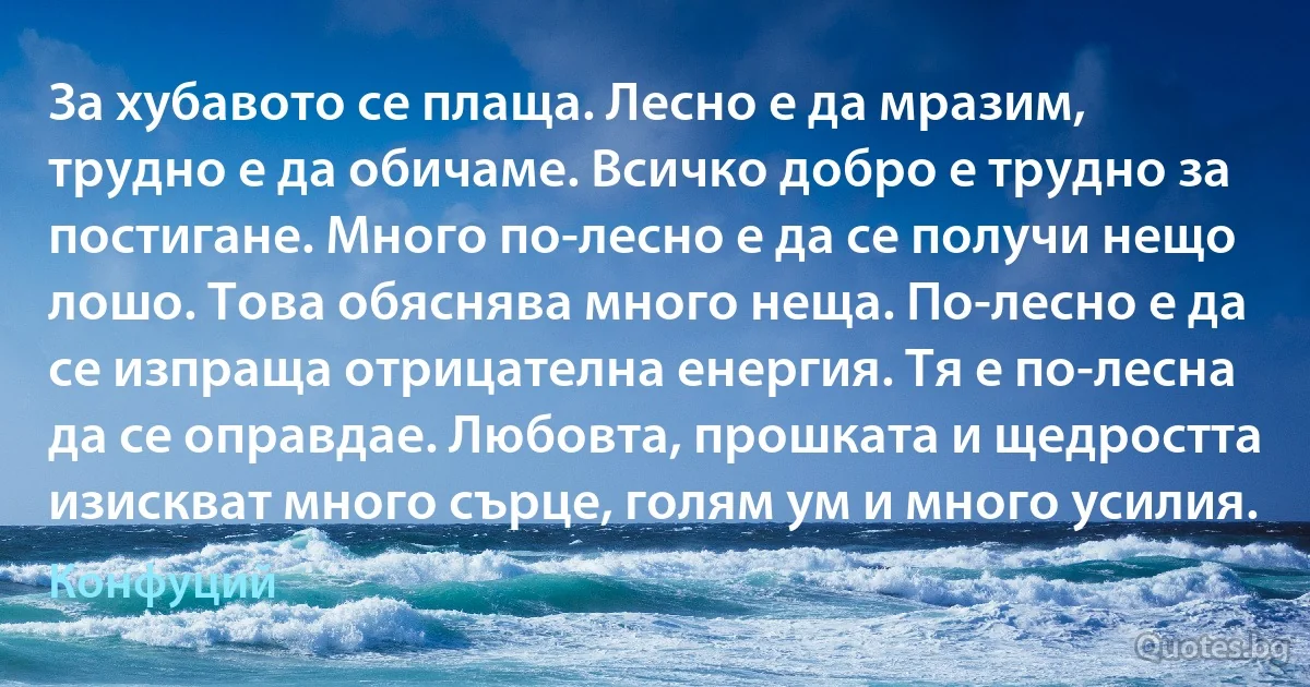 За хубавото се плаща. Лесно е да мразим, трудно е да обичаме. Всичко добро е трудно за постигане. Много по-лесно е да се получи нещо лошо. Това обяснява много неща. По-лесно е да се изпраща отрицателна енергия. Тя е по-лесна да се оправдае. Любовта, прошката и щедростта изискват много сърце, голям ум и много усилия. (Конфуций)