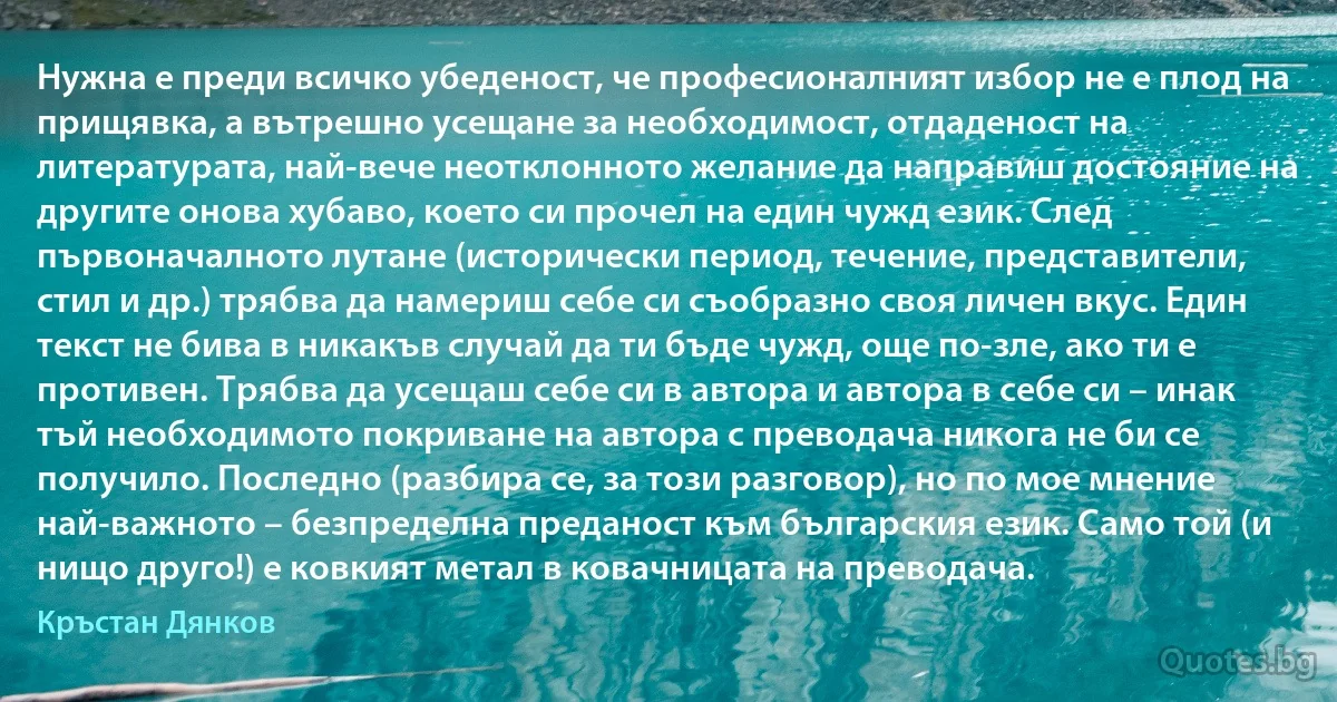 Нужна е преди всичко убеденост, че професионалният избор не е плод на прищявка, а вътрешно усещане за необходимост, отдаденост на литературата, най-вече неотклонното желание да направиш достояние на другите онова хубаво, което си прочел на един чужд език. След първоначалното лутане (исторически период, течение, представители, стил и др.) трябва да намериш себе си съобразно своя личен вкус. Един текст не бива в никакъв случай да ти бъде чужд, още по-зле, ако ти е противен. Трябва да усещаш себе си в автора и автора в себе си – инак тъй необходимото покриване на автора с преводача никога не би се получило. Последно (разбира се, за този разговор), но по мое мнение най-важното – безпределна преданост към българския език. Само той (и нищо друго!) е ковкият метал в ковачницата на преводача. (Кръстан Дянков)