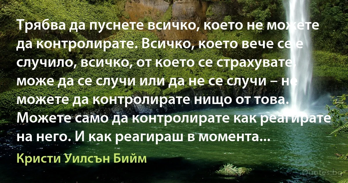 Трябва да пуснете всичко, което не можете да контролирате. Всичко, което вече се е случило, всичко, от което се страхувате, може да се случи или да не се случи – не можете да контролирате нищо от това. Можете само да контролирате как реагирате на него. И как реагираш в момента... (Кристи Уилсън Бийм)