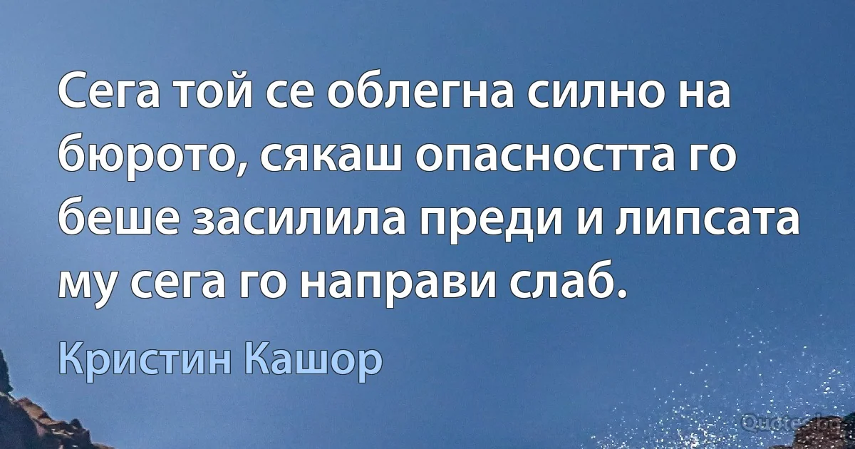 Сега той се облегна силно на бюрото, сякаш опасността го беше засилила преди и липсата му сега го направи слаб. (Кристин Кашор)