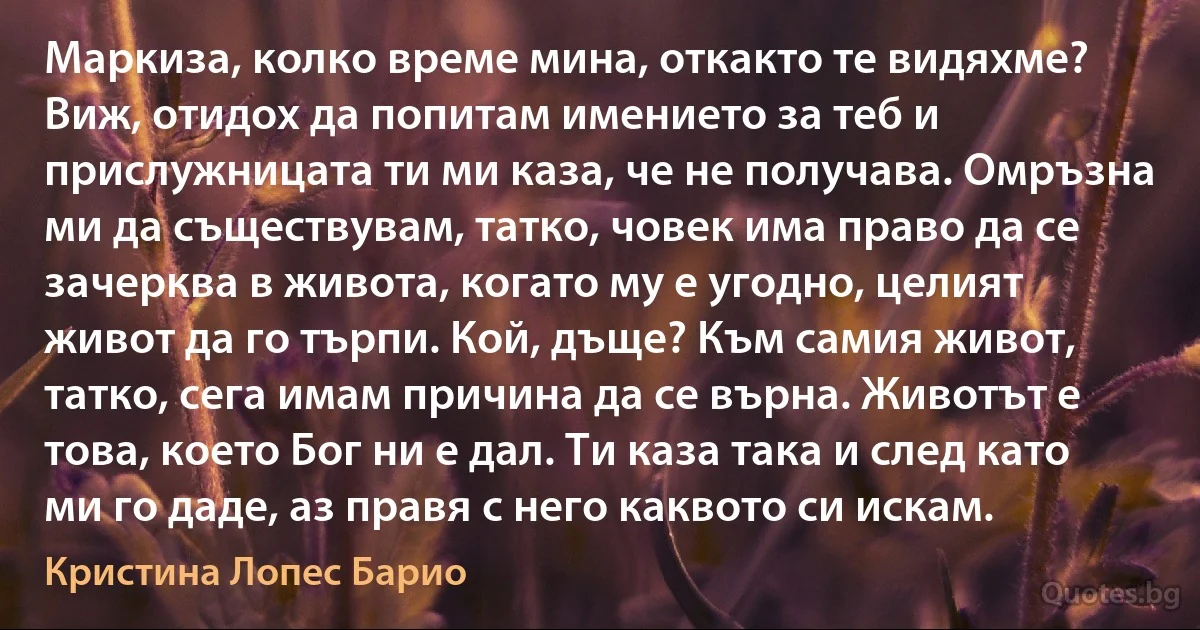 Маркиза, колко време мина, откакто те видяхме? Виж, отидох да попитам имението за теб и прислужницата ти ми каза, че не получава. Омръзна ми да съществувам, татко, човек има право да се зачерква в живота, когато му е угодно, целият живот да го търпи. Кой, дъще? Към самия живот, татко, сега имам причина да се върна. Животът е това, което Бог ни е дал. Ти каза така и след като ми го даде, аз правя с него каквото си искам. (Кристина Лопес Барио)