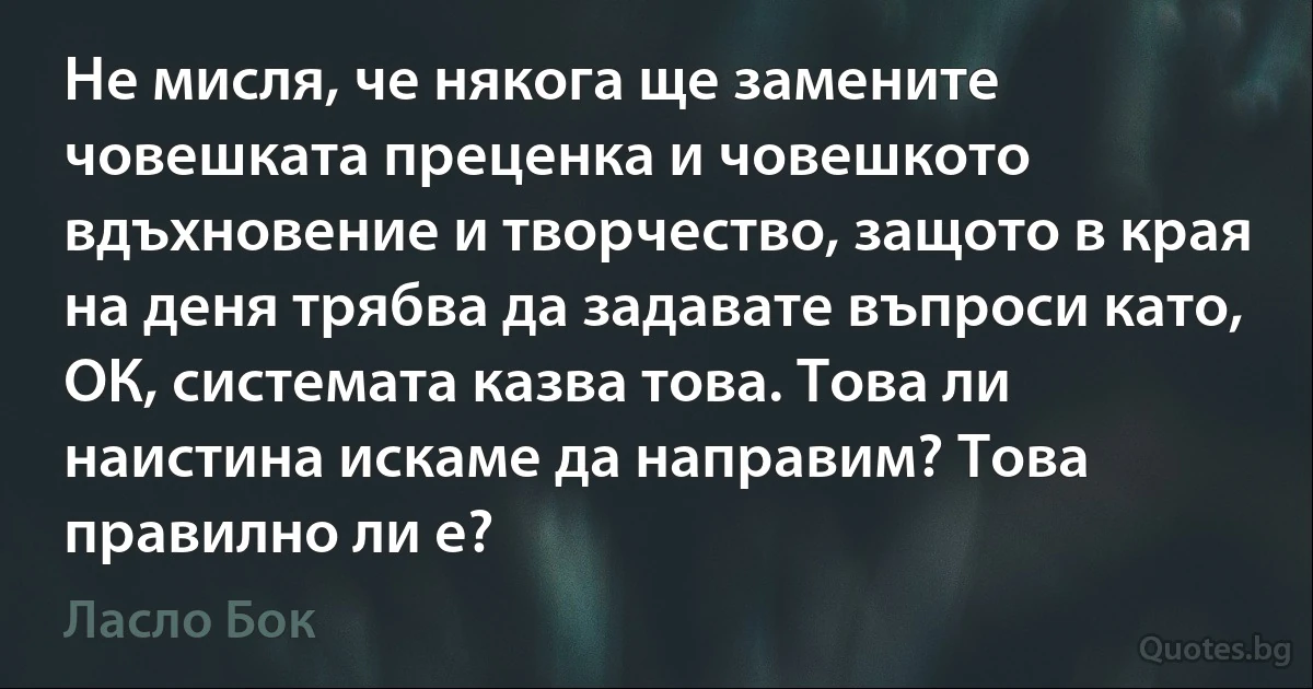 Не мисля, че някога ще замените човешката преценка и човешкото вдъхновение и творчество, защото в края на деня трябва да задавате въпроси като, ОК, системата казва това. Това ли наистина искаме да направим? Това правилно ли е? (Ласло Бок)