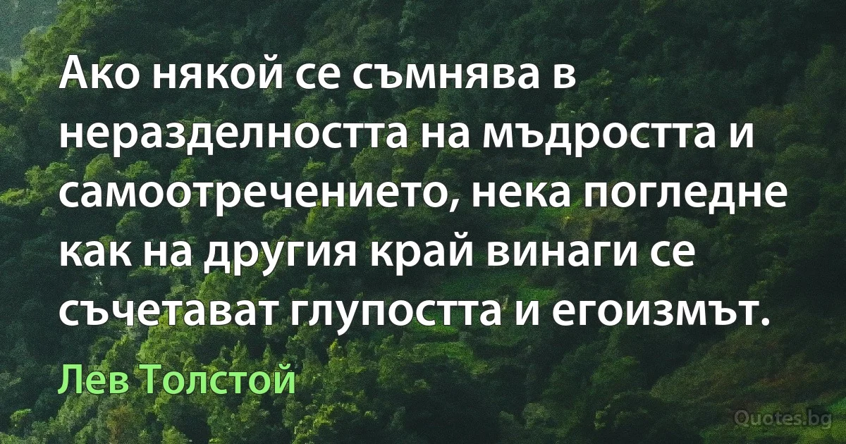 Ако някой се съмнява в неразделността на мъдростта и самоотречението, нека погледне как на другия край винаги се съчетават глупостта и егоизмът. (Лев Толстой)