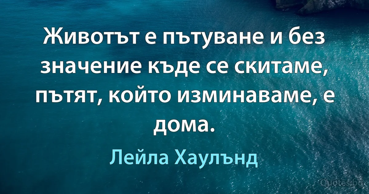 Животът е пътуване и без значение къде се скитаме, пътят, който изминаваме, е дома. (Лейла Хаулънд)