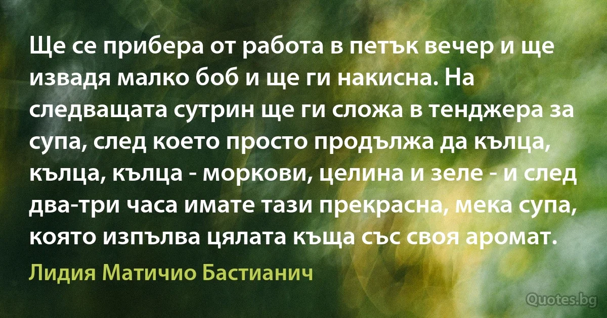 Ще се прибера от работа в петък вечер и ще извадя малко боб и ще ги накисна. На следващата сутрин ще ги сложа в тенджера за супа, след което просто продължа да кълца, кълца, кълца - моркови, целина и зеле - и след два-три часа имате тази прекрасна, мека супа, която изпълва цялата къща със своя аромат. (Лидия Матичио Бастианич)