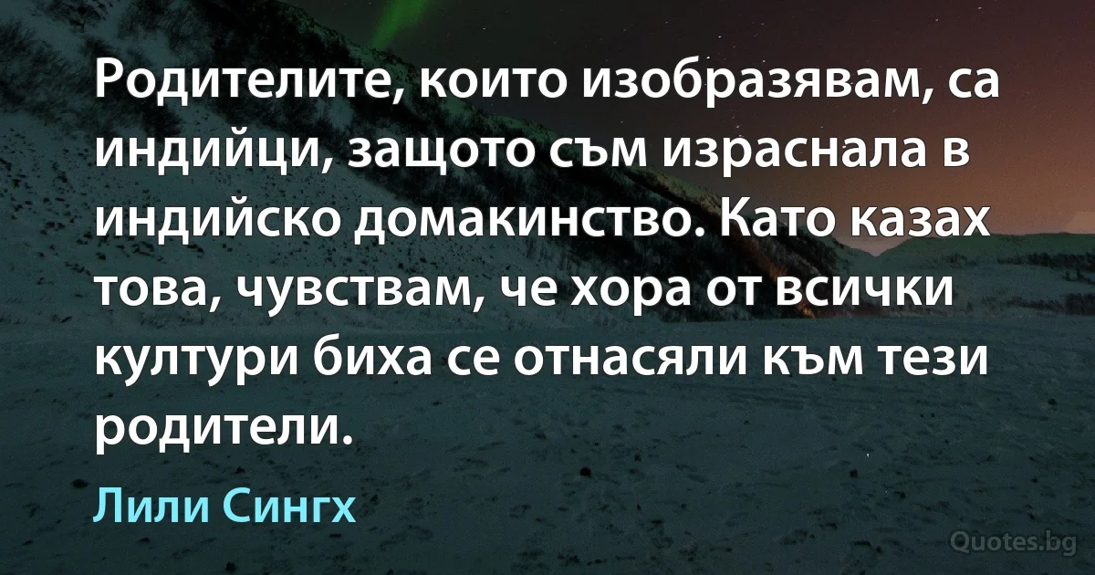 Родителите, които изобразявам, са индийци, защото съм израснала в индийско домакинство. Като казах това, чувствам, че хора от всички култури биха се отнасяли към тези родители. (Лили Сингх)